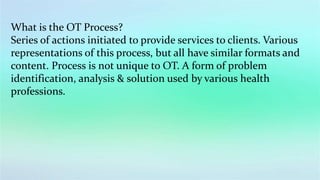 What is the OT Process?
Series of actions initiated to provide services to clients. Various
representations of this process, but all have similar formats and
content. Process is not unique to OT. A form of problem
identification, analysis & solution used by various health
professions.
 