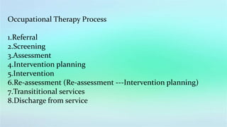 Occupational Therapy Process
1.Referral
2.Screening
3.Assessment
4.Intervention planning
5.Intervention
6.Re-assessment (Re-assessment ---Intervention planning)
7.Transititional services
8.Discharge from service
 