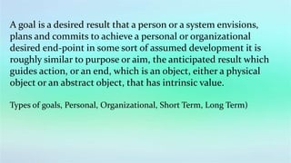 A goal is a desired result that a person or a system envisions,
plans and commits to achieve a personal or organizational
desired end-point in some sort of assumed development it is
roughly similar to purpose or aim, the anticipated result which
guides action, or an end, which is an object, either a physical
object or an abstract object, that has intrinsic value.
Types of goals, Personal, Organizational, Short Term, Long Term)
 