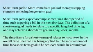 Short-term goals ◦ More immediate goals of therapy; stepping
stones to achieving longer-term goal
Short-term goals expect accomplishment in a short period of
time such as paying a bill in the next few days. The definition of a
short-term goal needs to relate to a specific length of time Eg;
one may achieve a short-term goal in a day, week, month.
The time-frame for a short-term goal relates to its context in the
overall time line that it is being applied to. The most amount of
time for a short term goal to be achieved would be around year
 