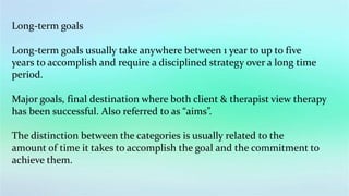 Long-term goals
Long-term goals usually take anywhere between 1 year to up to five
years to accomplish and require a disciplined strategy over a long time
period.
Major goals, final destination where both client & therapist view therapy
has been successful. Also referred to as “aims”.
The distinction between the categories is usually related to the
amount of time it takes to accomplish the goal and the commitment to
achieve them.
 