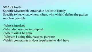 SMART Goals
Specific Measurable Attainable Realistic Timely
Specific (who, what, where, when, why, which) define the goal as
much as possible
-Who is involved
-What do I want to accomplish
-Where will it be done
-Why am I doing this, reasons, purpose
-Which constraints and/or requirements do I have
 