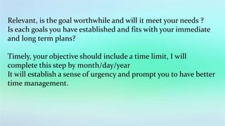 Relevant, is the goal worthwhile and will it meet your needs ?
Is each goals you have established and fits with your immediate
and long term plans?
Timely, your objective should include a time limit, I will
complete this step by month/day/year
It will establish a sense of urgency and prompt you to have better
time management.
 