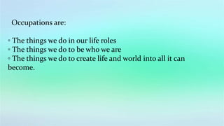 Occupations are:
◦ The things we do in our life roles
◦ The things we do to be who we are
◦ The things we do to create life and world into all it can
become.
 