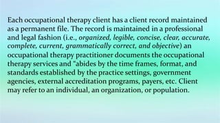 Each occupational therapy client has a client record maintained
as a permanent file. The record is maintained in a professional
and legal fashion (i.e., organized, legible, concise, clear, accurate,
complete, current, grammatically correct, and objective) an
occupational therapy practitioner documents the occupational
therapy services and “abides by the time frames, format, and
standards established by the practice settings, government
agencies, external accreditation programs, payers, etc. Client
may refer to an individual, an organization, or population.
 