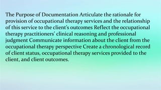 The Purpose of Documentation Articulate the rationale for
provision of occupational therapy services and the relationship
of this service to the client’s outcomes Reflect the occupational
therapy practitioners’ clinical reasoning and professional
judgment Communicate information about the client from the
occupational therapy perspective Create a chronological record
of client status, occupational therapy services provided to the
client, and client outcomes.
 
