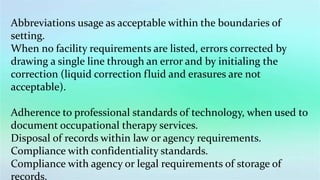 Abbreviations usage as acceptable within the boundaries of
setting.
When no facility requirements are listed, errors corrected by
drawing a single line through an error and by initialing the
correction (liquid correction fluid and erasures are not
acceptable).
Adherence to professional standards of technology, when used to
document occupational therapy services.
Disposal of records within law or agency requirements.
Compliance with confidentiality standards.
Compliance with agency or legal requirements of storage of
records.
 