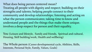 What does being person centered mean?
Treating all people with dignity and respect; building on their
strengths and talents; helping people connect to their
community and develop relationships; listening and acting on
what the person communicates; taking time to know and
understand people and the things that make them unique.
involves a deep respect for person and their equality.
You (Leisure and lifestyle, Family and friends, Spiritual and cultural,
Housing, Skill building/work, Health and wellbeing)
The Whole person (Career developmental cycle, Abilities, Skills,
Interests, Personal Style, Family, Values, Goals)
 