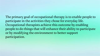 The primary goal of occupational therapy is to enable people to
participate in the activities they chose for everyday life.
Occupational therapists achieve this outcome by enabling
people to do things that will enhance their ability to participate
or by modifying the environment to better support
participation.
 