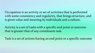 Occupation is an activity or set of activities that is performed
with some consistency and regularity, that brings structure, and
is given value and meaning by individuals and a culture.
Activity is a set of tasks with a specific end point or outcome
that is greater that of any constituent task.
Task is a set of actions having an end point or a specific outcome
 