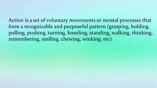 Action is a set of voluntary movements or mental processes that
form a recognizable and purposeful pattern (grasping, holding,
pulling, pushing, turning, kneeling, standing, walking, thinking,
remembering, smiling, chewing, winking, etc)
 