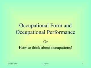 Occupational Form and
         Occupational Performance
                             Or
               How to think about occupations!


October 2005                J.Taylor             1
 