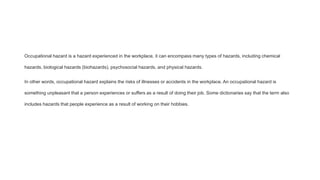 Occupational hazard is a hazard experienced in the workplace, it can encompass many types of hazards, including chemical
hazards, biological hazards (biohazards), psychosocial hazards, and physical hazards.
In other words, occupational hazard explains the risks of illnesses or accidents in the workplace. An occupational hazard is
something unpleasant that a person experiences or suffers as a result of doing their job. Some dictionaries say that the term also
includes hazards that people experience as a result of working on their hobbies.
 