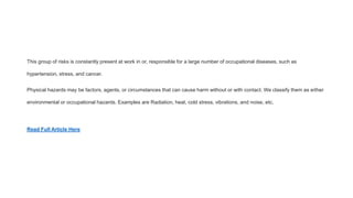 This group of risks is constantly present at work in or, responsible for a large number of occupational diseases, such as
hypertension, stress, and cancer.
Physical hazards may be factors, agents, or circumstances that can cause harm without or with contact. We classify them as either
environmental or occupational hazards. Examples are Radiation, heat, cold stress, vibrations, and noise, etc.
Read Full Article Here
 