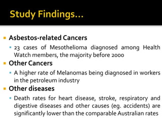 Study Findings...Asbestos-related Cancers23 cases of Mesothelioma diagnosed among Health Watch members, the majority before 2000Other CancersA higher rate of Melanomas being diagnosed in workers in the petroleum industryOther diseasesDeath rates for heart disease, stroke, respiratory and digestive diseases and other causes (eg. accidents) are significantly lower than the comparable Australian rates