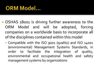 ORM Model…OSHAS 18001 is driving further awareness to the ORM Model and will be adopted, forcing companies on a worldwide basis to incorporate all of the disciplines contained within this modelCompatible with the ISO 9001 (quality) and ISO 14001 (environmental) Management Systems Standards, in order to facilitate the integration of quality, environmental and occupational health and safety management systems by organizations