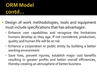 ORM Modelcontd…Design of work methodologies, tools and equipment must include specifications that has advantages:Enhance user capabilities and recognize the limitations humans develop as they age. If not considered, production, quality and human life will be at riskEnhance a corporation or public entity by building a better working environmentSave lives, prevent injuries, establish major cost benefits resulting in greater profits and better overall efficiencies, thereby creating an atmosphere of better business