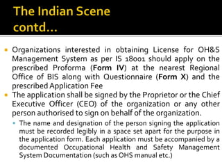 The Indian Scenecontd…Organizations interested in obtaining License for OH&S Management System as per IS 18001 should apply on the prescribed Proforma (Form IV) at the nearest Regional Office of BIS along with Questionnaire (Form X) and the prescribed Application FeeThe application shall be signed by the Proprietor or the Chief Executive Officer (CEO) of the organization or any other person authorised to sign on behalf of the organization. The name and designation of the person signing the application must be recorded legibly in a space set apart for the purpose in the application form. Each application must be accompanied by a documented Occupational Health and Safety Management System Documentation (such as OHS manual etc.)