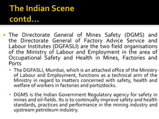 The Indian Scenecontd…The Directorate General of Mines Safety (DGMS) and the Directorate General of Factory Advice Service and Labour Institutes (DGFASLI) are the two field organisations of the Ministry of Labour and Employment in the area of Occupational Safety and Health in Mines, Factories and PortsThe DGFASLI, Mumbai, which is an attached office of the Ministry of Labour and Employment, functions as a technical arm of the Ministry in regard to matters concerned with safety, health and welfare of workers in factories and ports/docks. DGMS is the Indian Government Regulatory agency for safety in mines and oil-fields. Its is to continually improve safety and health standards, practices and performance in the mining industry and upstream petroleum industry.