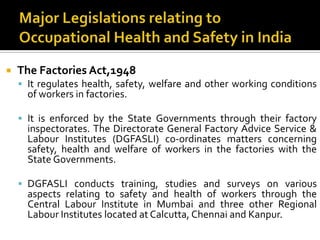 Major Legislations relating to Occupational Health and Safety in India The Factories Act,1948It regulates health, safety, welfare and other working conditions of workers in factories.It is enforced by the State Governments through their factory inspectorates. The Directorate General Factory Advice Service & Labour Institutes (DGFASLI) co-ordinates matters concerning safety, health and welfare of workers in the factories with the State Governments.DGFASLI conducts training, studies and surveys on various aspects relating to safety and health of workers through the Central Labour Institute in Mumbai and three other Regional Labour Institutes located at Calcutta, Chennai and Kanpur.
