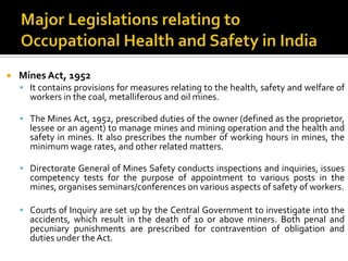Major Legislations relating to Occupational Health and Safety in India Mines Act, 1952It contains provisions for measures relating to the health, safety and welfare of workers in the coal, metalliferous and oil mines.The Mines Act, 1952, prescribed duties of the owner (defined as the proprietor, lessee or an agent) to manage mines and mining operation and the health and safety in mines. It also prescribes the number of working hours in mines, the minimum wage rates, and other related matters.Directorate General of Mines Safety conducts inspections and inquiries, issues competency tests for the purpose of appointment to various posts in the mines, organises seminars/conferences on various aspects of safety of workers.Courts of Inquiry are set up by the Central Government to investigate into the accidents, which result in the death of 10 or above miners. Both penal and pecuniary punishments are prescribed for contravention of obligation and duties under the Act.