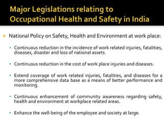 Major Legislations relating to Occupational Health and Safety in India National Policy on Safety, Health and Environment at work place:Continuous reduction in the incidence of work related injuries, fatalities, diseases, disaster and loss of national assets.Continuous reduction in the cost of work place injuries and diseases.Extend coverage of work related injuries, fatalities, and diseases for a more comprehensive data base as a means of better performance and monitoring.Continuous enhancement of community awareness regarding safety, health and environment at workplace related areas.Enhance the well-being of the employee and society at large.