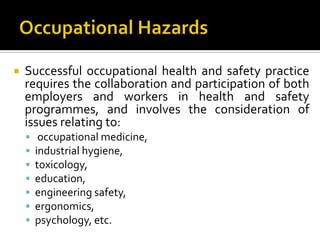 Occupational HazardsSuccessful occupational health and safety practice requires the collaboration and participation of both employers and workers in health and safety programmes, and involves the consideration of issues relating to:occupational medicine, industrial hygiene, toxicology, education, engineering safety, ergonomics, psychology, etc.