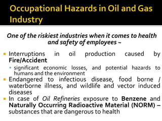 Occupational Hazards in Oil and Gas IndustryOne of the riskiest industries when it comes to health and safety of employees ~Interruptions in oil production caused by Fire/Accidentsignificant economic losses, and potential hazards to humans and the environmentEndangered to infectious disease, food borne / waterborne illness, and wildlife and vector induced diseasesIn case of Oil Refineries exposure to Benzeneand Naturally Occurring Radioactive Material (NORM) –substances that are dangerous to health