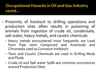 Occupational Hazards in Oil and Gas Industrycontd…Proximity of livestock to drilling operations and production sites often results in poisoning of animals from ingestion of crude oil, condensate, salt water, heavy metals, and caustic chemicalsHeavy metals encountered most frequently are Lead from Pipe Joint Compound and Arsenicals and Chromates used as Corrosion InhibitorsToxic and Caustic Chemicals are used in Drilling Mudsand FluidsCrude oil and Salt water Spills are common occurrences around Production Sites