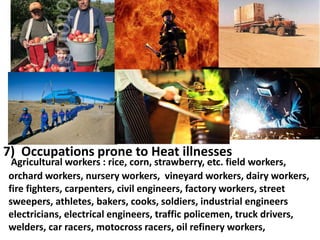 7) Occupations prone to Heat illnesses

Agricultural workers : rice, corn, strawberry, etc. field workers,
orchard workers, nursery workers, vineyard workers, dairy workers,
fire fighters, carpenters, civil engineers, factory workers, street
sweepers, athletes, bakers, cooks, soldiers, industrial engineers
electricians, electrical engineers, traffic policemen, truck drivers,
welders, car racers, motocross racers, oil refinery workers,

 