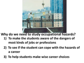 Why do we need to study occupational hazards?
1) To make the students aware of the dangers of
most kinds of jobs or professions
2) To see if the student can cope with the hazards of
a career
3) To help students make wise career choices

 