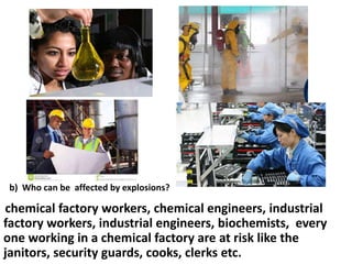 b) Who can be affected by explosions?

chemical factory workers, chemical engineers, industrial
factory workers, industrial engineers, biochemists, every
one working in a chemical factory are at risk like the
janitors, security guards, cooks, clerks etc.

 