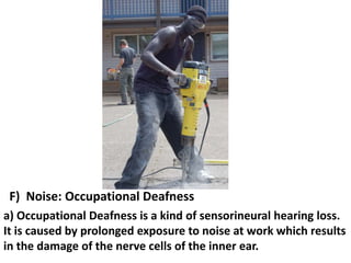 F) Noise: Occupational Deafness
a) Occupational Deafness is a kind of sensorineural hearing loss.
It is caused by prolonged exposure to noise at work which results
in the damage of the nerve cells of the inner ear.

 