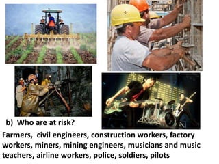 b) Who are at risk?
Farmers, civil engineers, construction workers, factory
workers, miners, mining engineers, musicians and music
teachers, airline workers, police, soldiers, pilots

 