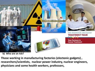 b) Who are at risk?

Those working in manufacturing factories (electonic gadgets) ,
researchers/scientists, nuclear power industry, nuclear engineers,
physicians and some health workers, professors,

 