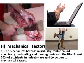 H) Mechanical Factors
a) The mechanical hazards in industry centre round
machinery, protruding and moving parts and the like. About
10% of accidents in industry are said to be due to
mechanical causes.

 