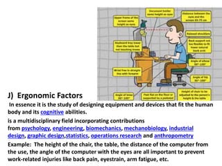 J) Ergonomic Factors
In essence it is the study of designing equipment and devices that fit the human
body and its cognitive abilities.
is a multidisciplinary field incorporating contributions
from psychology, engineering, biomechanics, mechanobiology, industrial
design, graphic design,statistics, operations research and anthropometry
Example: The height of the chair, the table, the distance of the computer from
the use, the angle of the computer with the eyes are all important to prevent
work-related injuries like back pain, eyestrain, arm fatigue, etc.

 