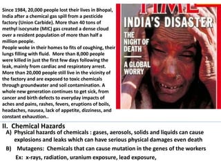 Since 1984, 20,000 people lost their lives in Bhopal,
India after a chemical gas spill from a pesticide
factory (Union Carbide). More than 40 tons of
methyl isocynate (MIC) gas created a dense cloud
over a resident population of more than half a
million people.
People woke in their homes to fits of coughing, their
lungs filling with fluid. More than 8,000 people
were killed in just the first few days following the
leak, mainly from cardiac and respiratory arrest.
More than 20,000 people still live in the vicinity of
the factory and are exposed to toxic chemicals
through groundwater and soil contamination. A
whole new generation continues to get sick, from
cancer and birth defects to everyday impacts of
aches and pains, rashes, fevers, eruptions of boils,
headaches, nausea, lack of appetite, dizziness, and
constant exhaustion..

II. Chemical Hazards

A) Physical hazards of chemicals : gases, aerosols, solids and liquids can cause
explosions and leaks which can have serious physical damages even death
B) Mutagens: Chemicals that can cause mutation in the genes of the workers
Ex: x-rays, radiation, uranium exposure, lead exposure,

 