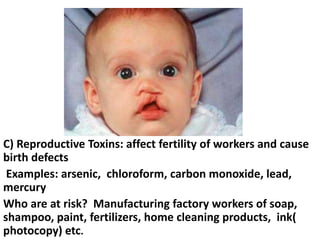 C) Reproductive Toxins: affect fertility of workers and cause
birth defects
Examples: arsenic, chloroform, carbon monoxide, lead,
mercury
Who are at risk? Manufacturing factory workers of soap,
shampoo, paint, fertilizers, home cleaning products, ink(
photocopy) etc.

 