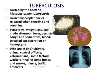 TUBERCULOSIS

• caused by the bacteria,
Mycobacterium tuberculosis
• caused by droplet nuclei
released when sneezing and
coughing
• Symptoms: weight loss, low
grade afternoon fever, persistent
cough and sometimes, bloodstreaked expectoration or
hemoptysis
• Who are at risk?: drivers,
animal control officers,
veterinarians, some factory
workers inhaling some fumes
and smoke, miners, traffic
BOSH Training 2009
OSHC
enforcers

 