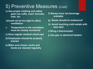 5) Preventive Measures (Cold)
a) Use proper clothing and safety
gear( ear cuffs, scarf, bonnets,
hats, etc
-should not be too tight to allow
ventillation
b) Temperature in the workplace
must be closely monitored
c) Have regular medical check-ups
d) Employees should be properly
trained
e) Make sure shoes, socks and
boots are cleaned regularly
f) Always have hot beverage
available
g) Boots should be waterproof
h) Avoid touching cold metals with
bare skin
i) Bring a thermometer
j) Use gas or electrical heaters
 