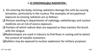 ii) IONIZING(αβγ) RADIATION :
 On entering the body, ionizing radiations damage the cells by causing
ionization, particularly in the nucleus The examples of occupational
exposure to ionizing radiation are as follows:
 Persons working in departments of radiology, radiotherapy and nuclear
medicine are at risk of excess exposure.
 Painters of which radium dials are exposed as they moisten the brush
with the tongue.
Radioisotopes are used in industry to find flaws in casting and to detect
the content of metallic containers
Soldiers may be exposed to nuclear explosions for military purposes
27th nov 2018 (10)
 