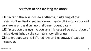 Effects of non ionizing radiation :
Effects on the skin include erythema, darkening of the
skin (suntan, Prolonged exposure may result in squamous cell
carcinoma or basal cell epithelioma (rodent ulcer).
Effects upon the eye include keratitis caused by absorption of
ultraviolet light by the cornea, snow blindness
Intense exposure to infrared rays and microwave leads to
cataract.
27th nov 2018 (12)
 