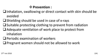 Prevention :
Inhalation, swallowing or direct contact with skin should be
avoided
Shielding should be used in case of x-rays
Suitable protecting clothing to prevent from radiation
Adequate ventilation of work place to protect from
inhalation
Periodic examination of workers
Pregnant women should not be allowed to work
27th nov 2018 (14)
 