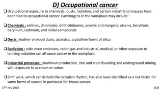 D) Occupational cancer
Occupational exposure to chemicals, dusts, radiation, and certain industrial processes have
been tied to occupational cancer. Carcinogens in the workplace may include :
Chemicals : anilines, chromates, dinitrotoluenes, arsenic and inorganic arsenic, beryllium,
beryllium, cadmium, and nickel compounds.
Dusts : leather or wood dusts, asbestos, crystalline forms of silica
Radiation : coke oven emissions, radon gas and industrial, medical, or other exposure to
ionizing radiation can all cause cancer in the workplace.
Industrial processes : aluminum production, iron and steel founding and underground mining
with exposure to uranium or radon.
Shift work, which can disturb the circadian rhythm, has also been identified as a risk factor for
some forms of cancer, in particular for breast cancer.
27th nov 2018 (18)
 