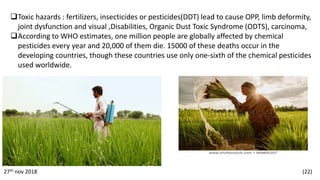 Toxic hazards : fertilizers, insecticides or pesticides(DDT) lead to cause OPP, limb deformity,
joint dysfunction and visual ,Disabilities, Organic Dust Toxic Syndrome (ODTS), carcinoma,
According to WHO estimates, one million people are globally affected by chemical
pesticides every year and 20,000 of them die. 15000 of these deaths occur in the
developing countries, though these countries use only one-sixth of the chemical pesticides
used worldwide.
27th nov 2018 (22)
 