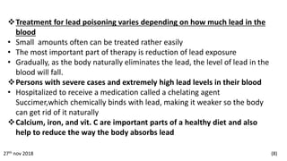 Treatment for lead poisoning varies depending on how much lead in the
blood
• Small amounts often can be treated rather easily
• The most important part of therapy is reduction of lead exposure
• Gradually, as the body naturally eliminates the lead, the level of lead in the
blood will fall.
Persons with severe cases and extremely high lead levels in their blood
• Hospitalized to receive a medication called a chelating agent
Succimer,which chemically binds with lead, making it weaker so the body
can get rid of it naturally
Calcium, iron, and vit. C are important parts of a healthy diet and also
help to reduce the way the body absorbs lead
27th nov 2018 (8)
 