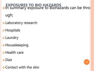 16
In summary exposure to Biohazards can be thro
ugh;
 Laboratory research
 Hospitals
 Laundry
 Housekeeping
 Health care
 Diet
 Contact with the skin
EXPOSURES TO BIO HAZARDS
 
