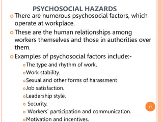 17
 There are numerous psychosocial factors, which
operate at workplace.
 These are the human relationships among
workers themselves and those in authorities over
them.
 Examples of psychosocial factors include:-
The type and rhythm of work.
Work stability.
Sexual and other forms of harassment
Job satisfaction.
Leadership style.
 Security.
 Workers` participation and communication.
Motivation and incentives.
PSYCHOSOCIAL HAZARDS
 