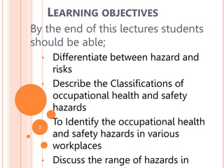 2
By the end of this lectures students
should be able;
• Differentiate between hazard and
risks
• Describe the Classifications of
occupational health and safety
hazards
• To Identify the occupational health
and safety hazards in various
workplaces
• Discuss the range of hazards in
LEARNING OBJECTIVES
 